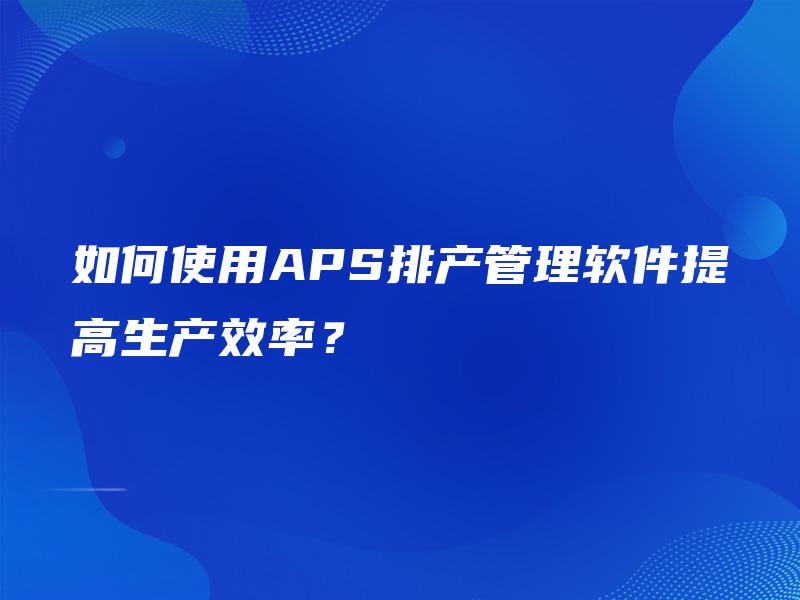 如何使用APS排产管理软件提高生产效率？