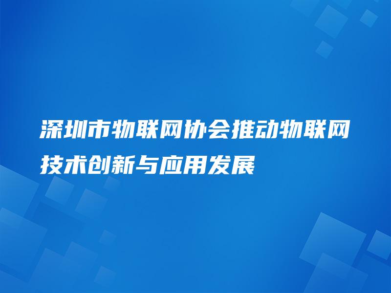 深圳市物联网协会推动物联网技术创新与应用发展 深圳市物联网协会推动物联网技术创新与应用发展