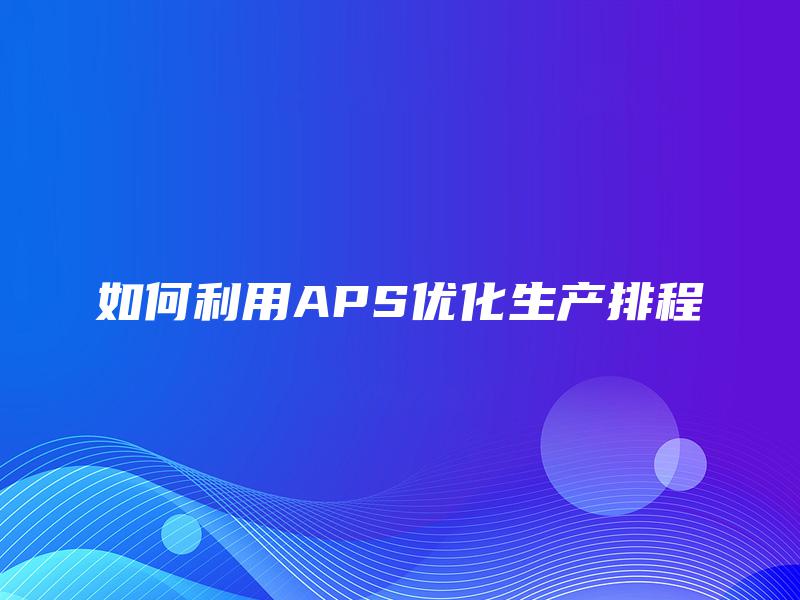 如何利用APS优化生产排程 如何利用APS优化生产排程