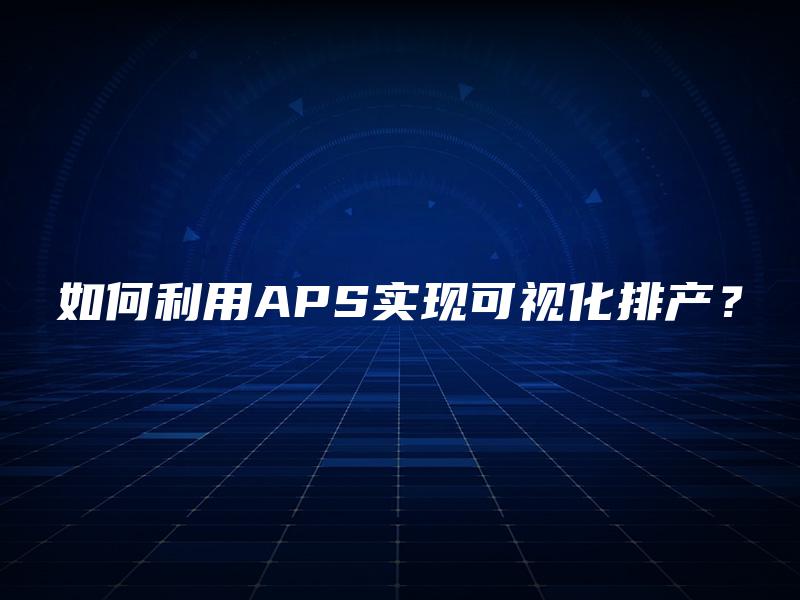 如何利用APS实现可视化排产? 如何利用APS实现可视化排产?