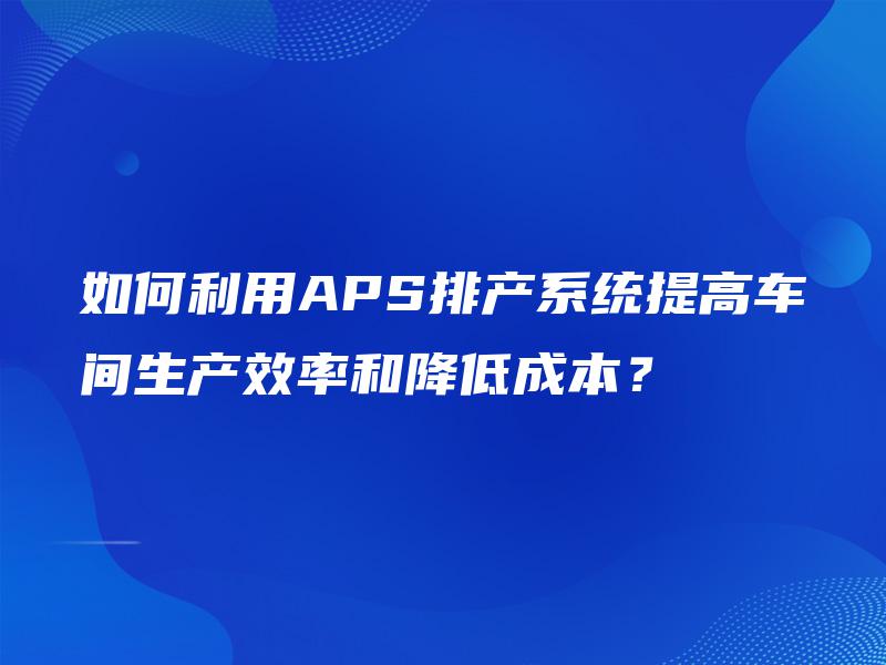 如何利用APS排产系统提高车间生产效率和降低成本？