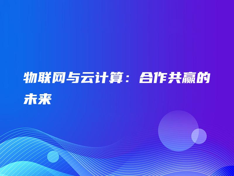 物联网与云计算:合作共赢的未来 物联网与云计算:合作共赢的未来