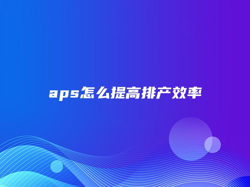aps怎么提高排产效率