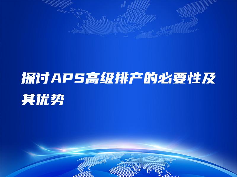 探讨APS高级排产的必要性及其优势