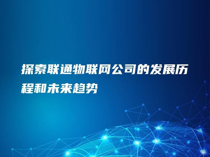 探索联通物联网公司的发展历程和未来趋势 探索联通物联网公司的发展历程和未来趋势