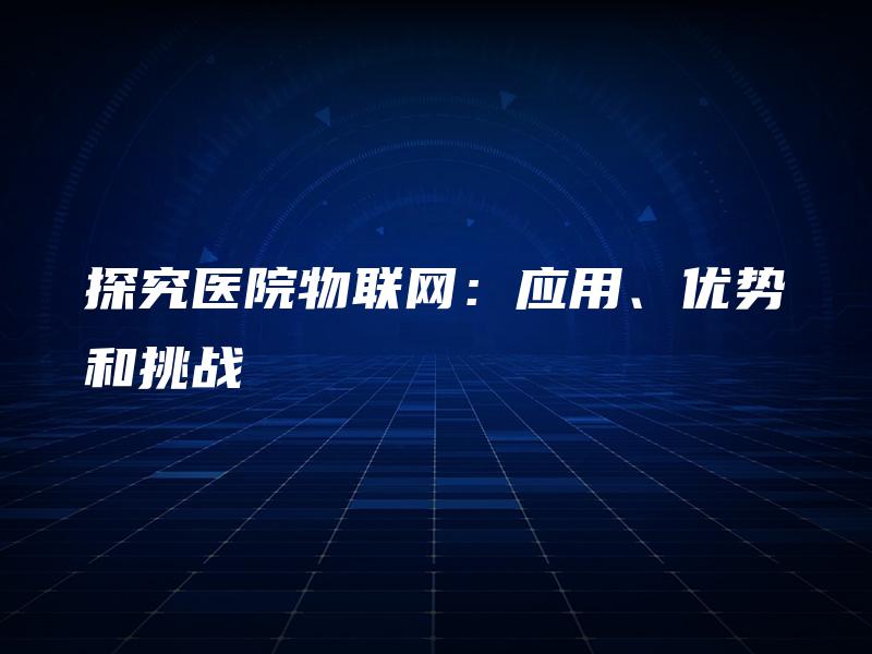 探究医院物联网:应用、优势和挑战 探究医院物联网:应用、优势和挑战
