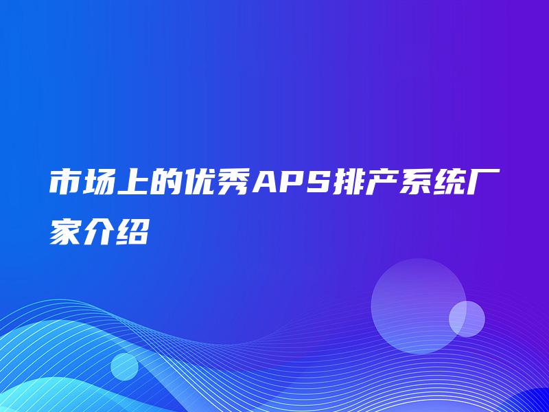 市场上的优秀APS排产系统厂家介绍