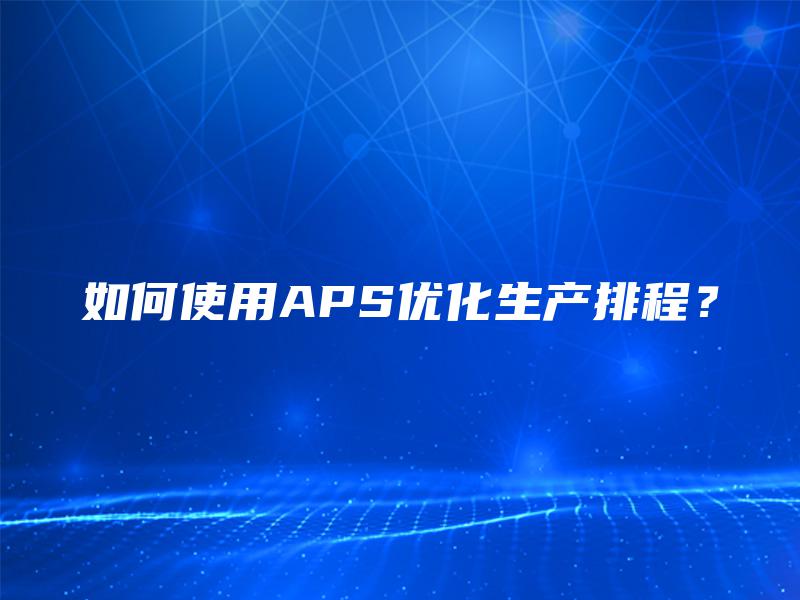 如何使用APS优化生产排程？