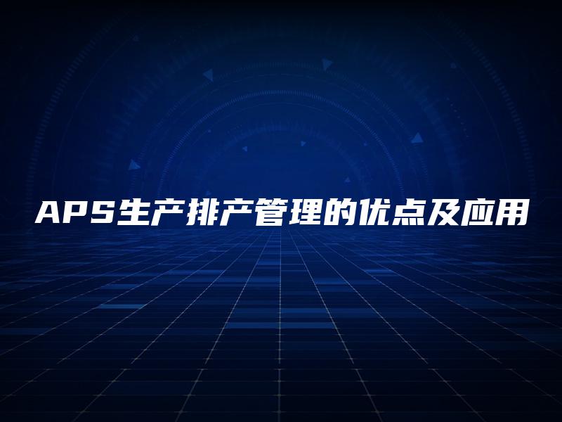 APS生产排产管理的优点及应用 APS生产排产管理的优点及应用