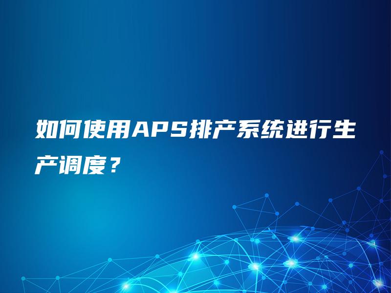 如何使用APS排产系统进行生产调度? 如何使用APS排产系统进行生产调度?