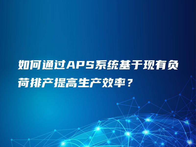 如何通过APS系统基于现有负荷排产提高生产效率？