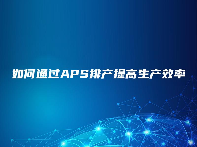 如何通过APS排产提高生产效率 如何通过APS排产提高生产效率