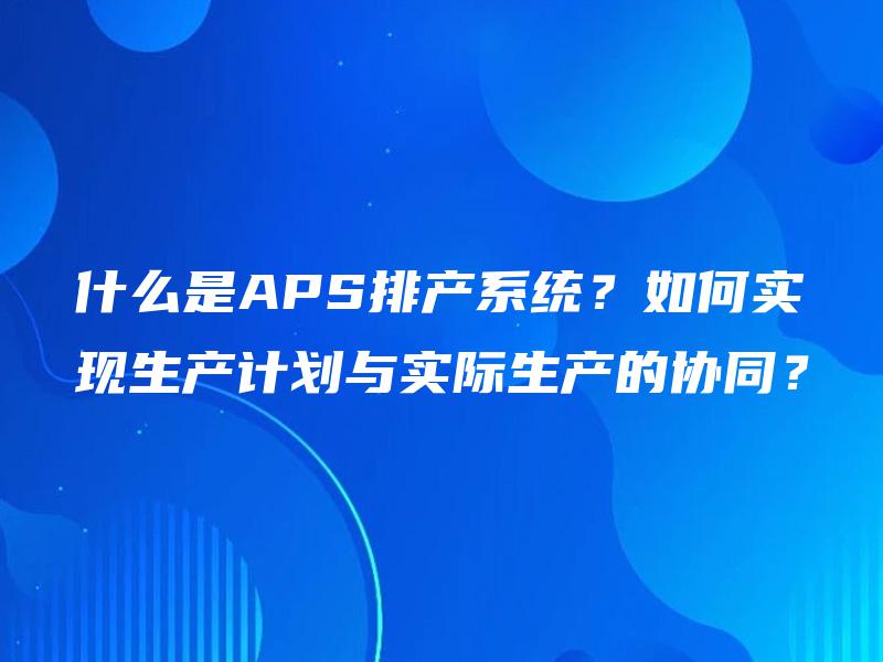 什么是APS排产系统?如何实现生产计划与实际生产的协同? 什么是APS排产系统?如何实现生产计划与实际生产的协同?