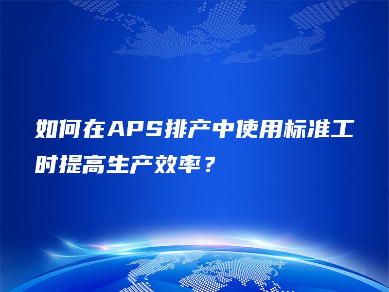 如何在APS排产中使用标准工时提高生产效率? 如何在APS排产中使用标准工时提高生产效率?