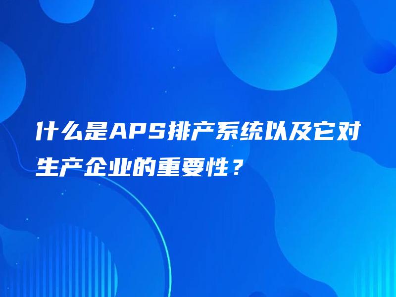 什么是APS排产系统以及它对生产企业的重要性？
