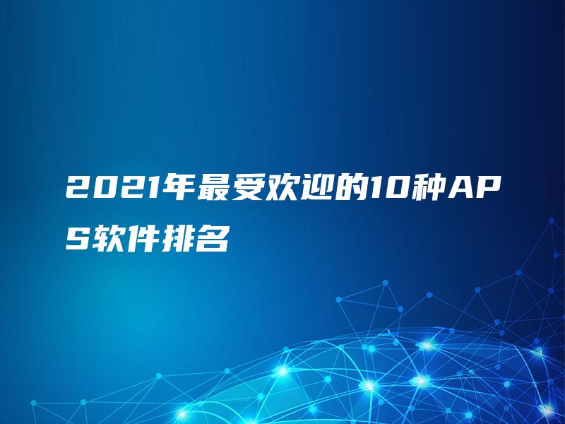 2021年最受欢迎的10种APS软件排名 2021年最受欢迎的10种APS软件排名