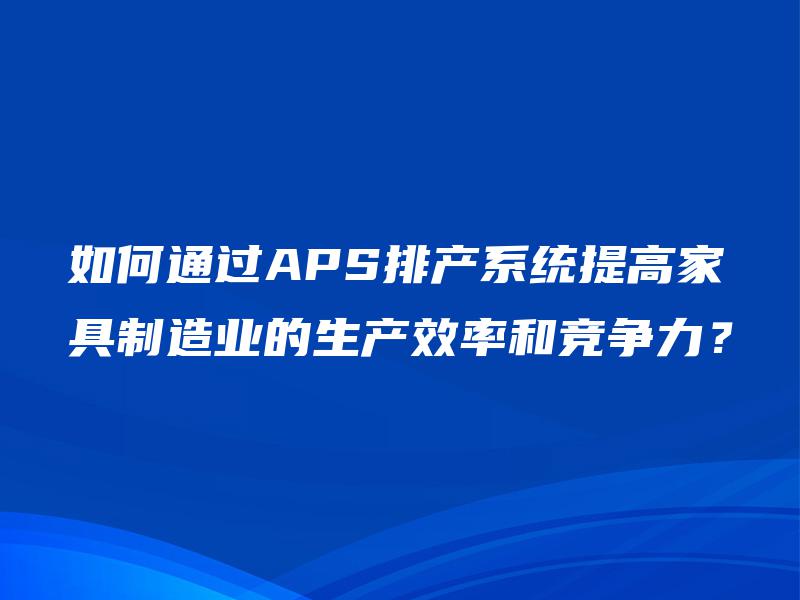 如何通过APS排产系统提高家具制造业的生产效率和竞争力? 如何通过APS排产系统提高家具制造业的生产效率和竞争力?