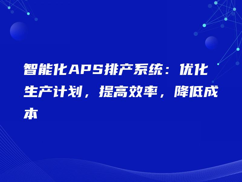 智能化APS排产系统:优化生产计划,提高效率,降低成本 智能化APS排产系统:优化生产计划,提高效率,降低成本