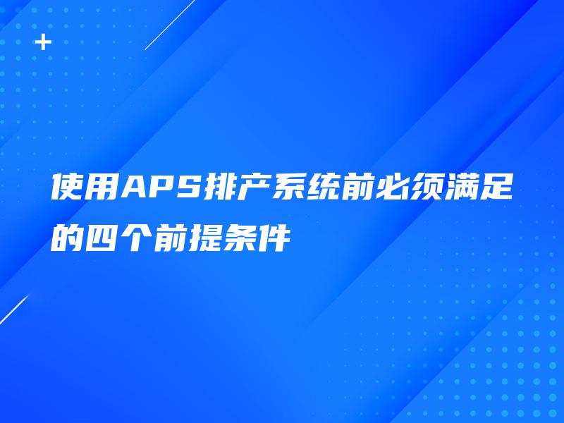 使用APS排产系统前必须满足的四个前提条件 使用APS排产系统前必须满足的四个前提条件