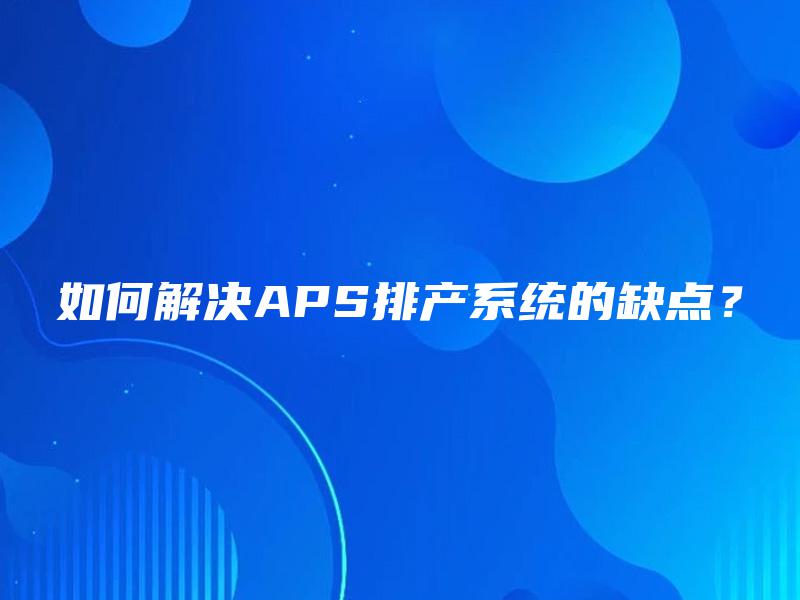 如何解决APS排产系统的缺点? 如何解决APS排产系统的缺点?