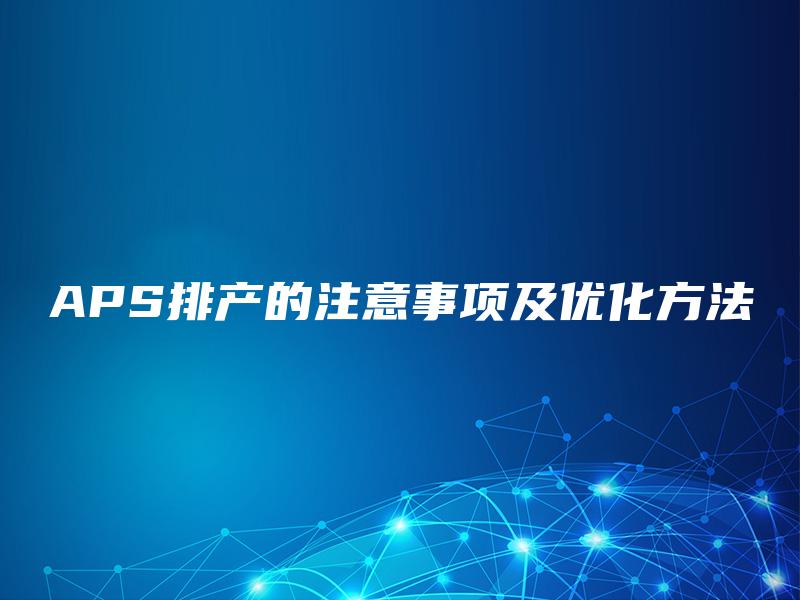 APS排产的注意事项及优化方法 APS排产的注意事项及优化方法