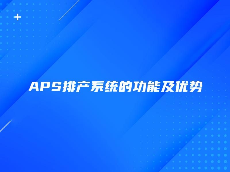APS排产系统的功能及优势 APS排产系统的功能及优势
