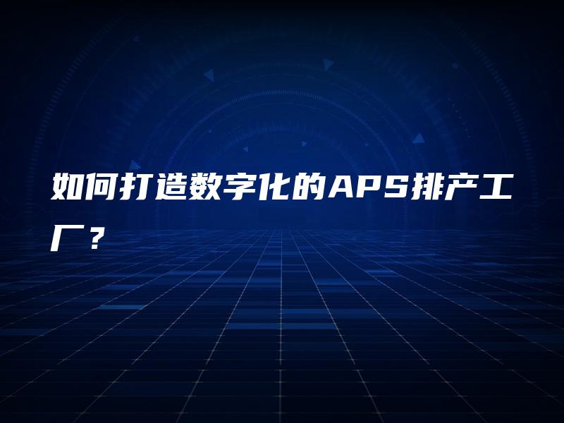 如何打造数字化的APS排产工厂? 如何打造数字化的APS排产工厂?