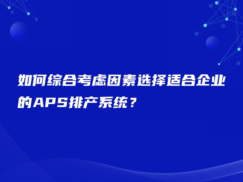 如何综合考虑因素选择适合企业的APS排产系统? 如何综合考虑因素选择适合企业的APS排产系统?