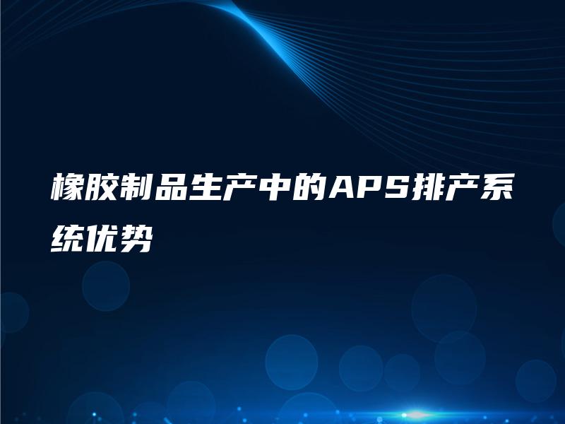 橡胶制品生产中的APS排产系统优势 橡胶制品生产中的APS排产系统优势