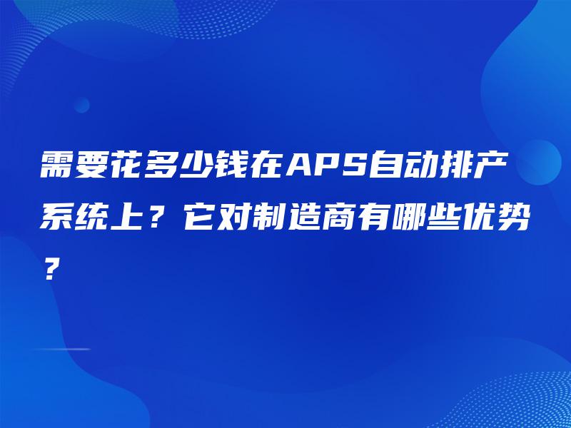 需要花多少钱在APS自动排产系统上？它对制造商有哪些优势？