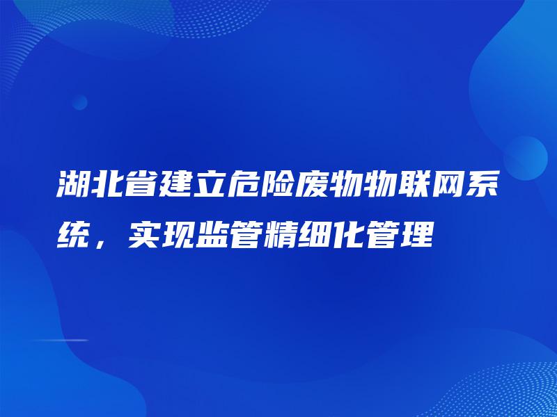 湖北省建立危险废物物联网系统,实现监管精细化管理 湖北省建立危险废物物联网系统,实现监管精细化管理