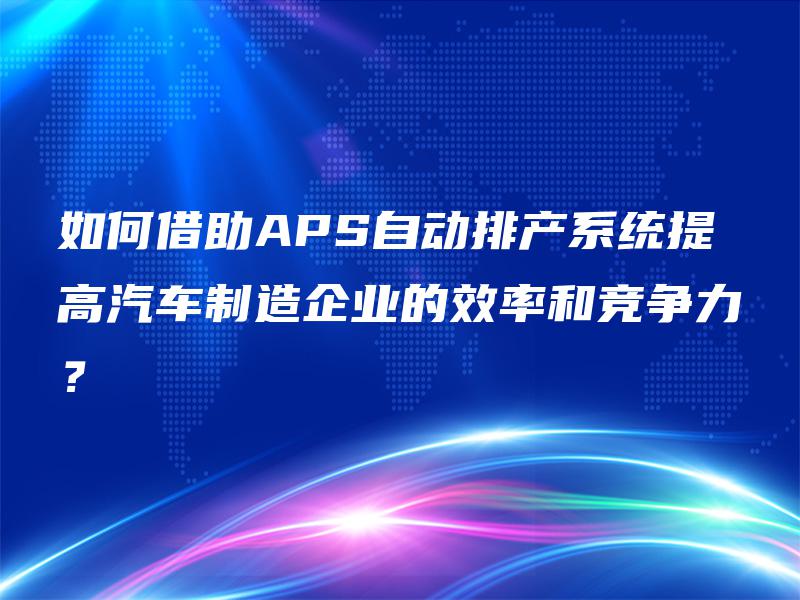 如何借助APS自动排产系统提高汽车制造企业的效率和竞争力? 如何借助APS自动排产系统提高汽车制造企业的效率和竞争力?