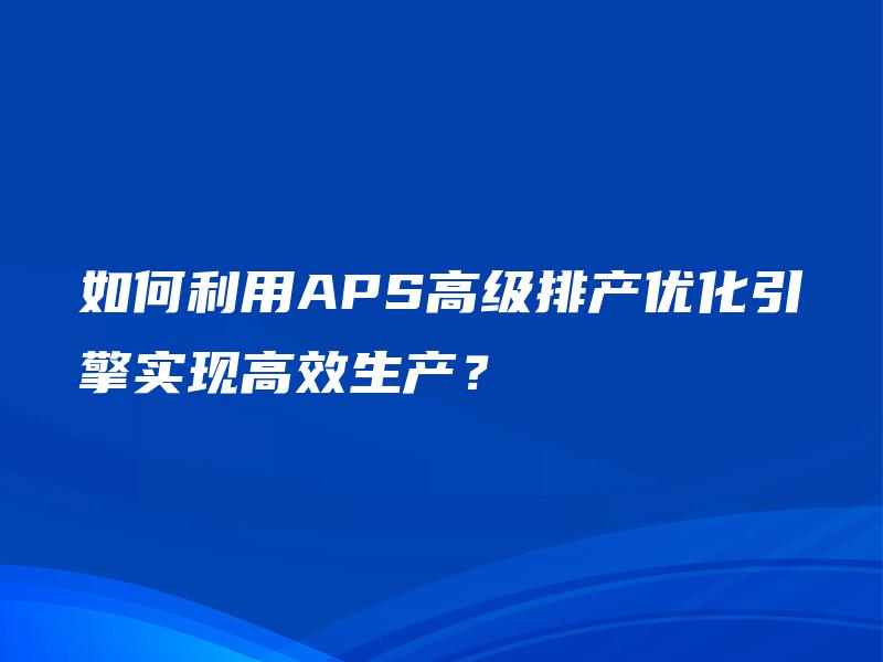 如何利用APS高级排产优化引擎实现高效生产? 如何利用APS高级排产优化引擎实现高效生产?