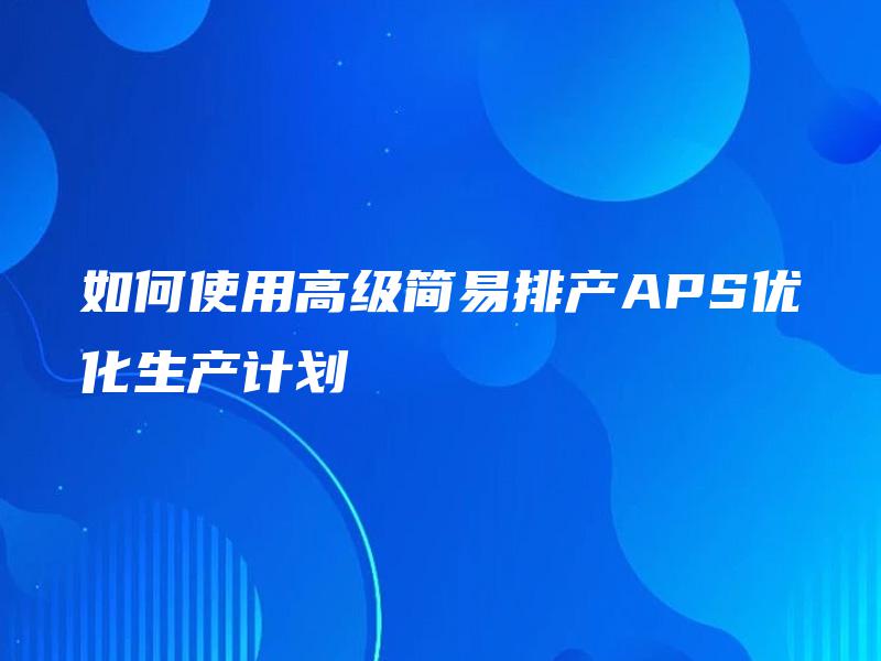 如何使用高级简易排产APS优化生产计划 如何使用高级简易排产APS优化生产计划