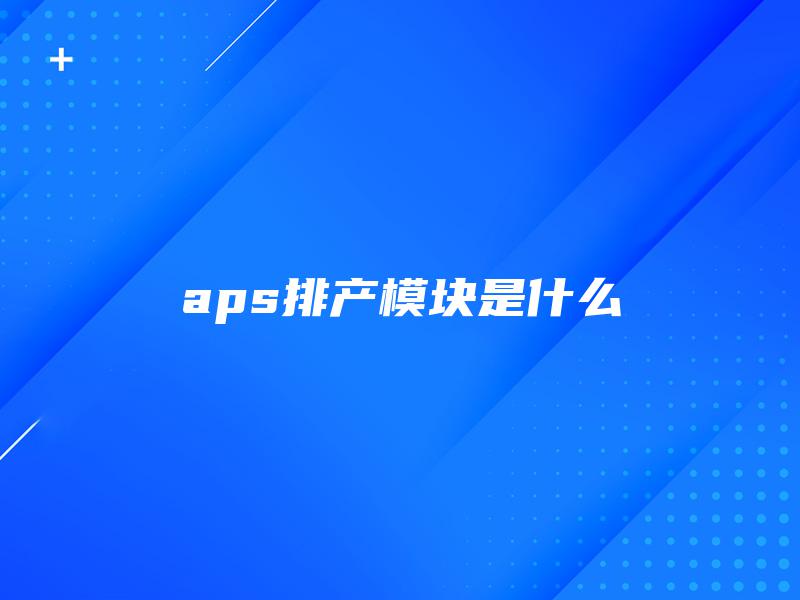 aps排产模块是什么 aps排产模块是什么