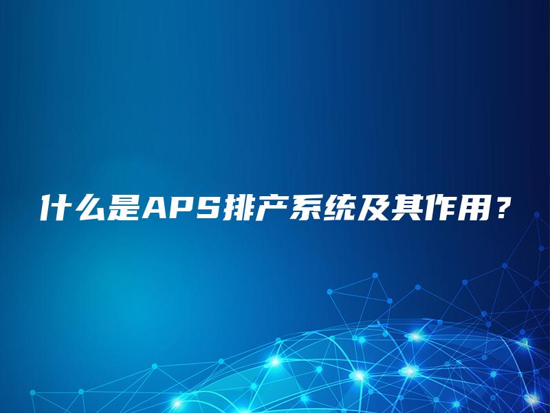 什么是APS排产系统及其作用? 什么是APS排产系统及其作用?