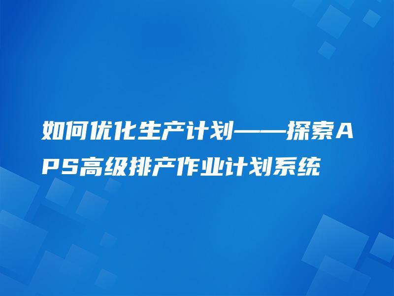 如何优化生产计划——探索APS高级排产作业计划系统 如何优化生产计划——探索APS高级排产作业计划系统