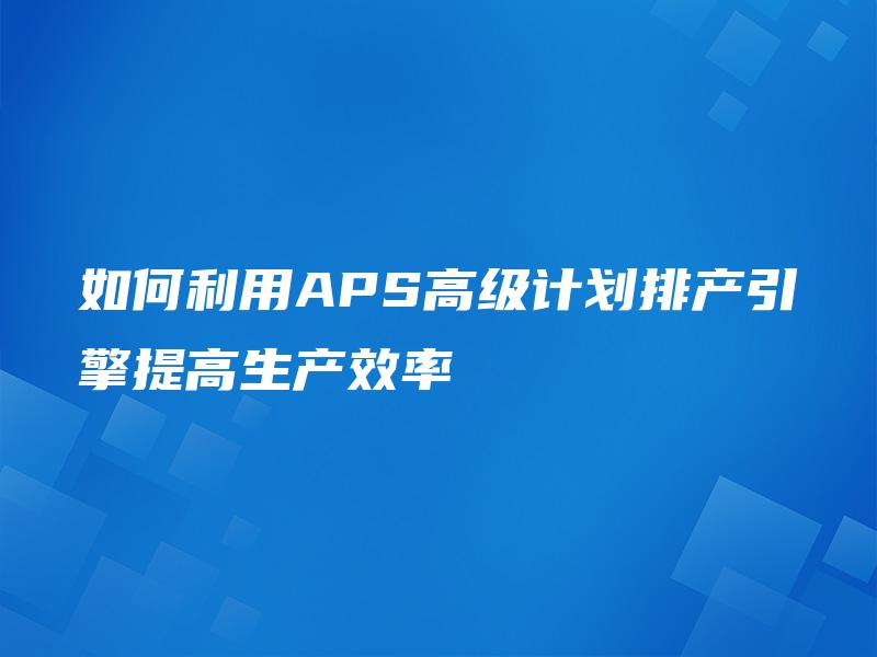 如何利用APS高级计划排产引擎提高生产效率