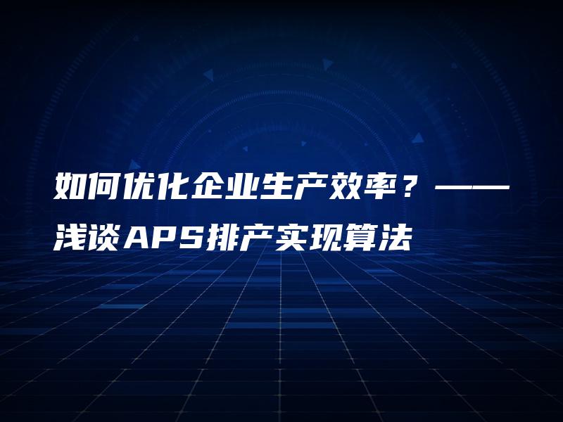 如何优化企业生产效率?——浅谈APS排产实现算法 如何优化企业生产效率?——浅谈APS排产实现算法