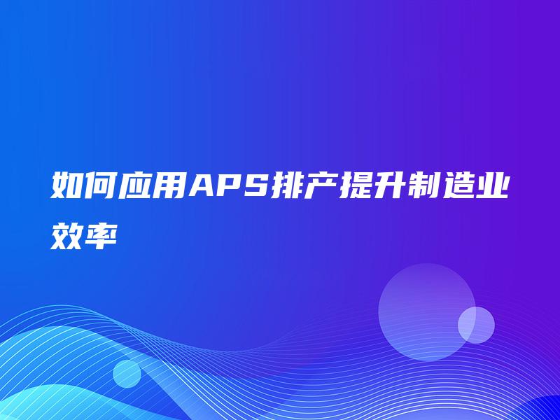 如何应用APS排产提升制造业效率