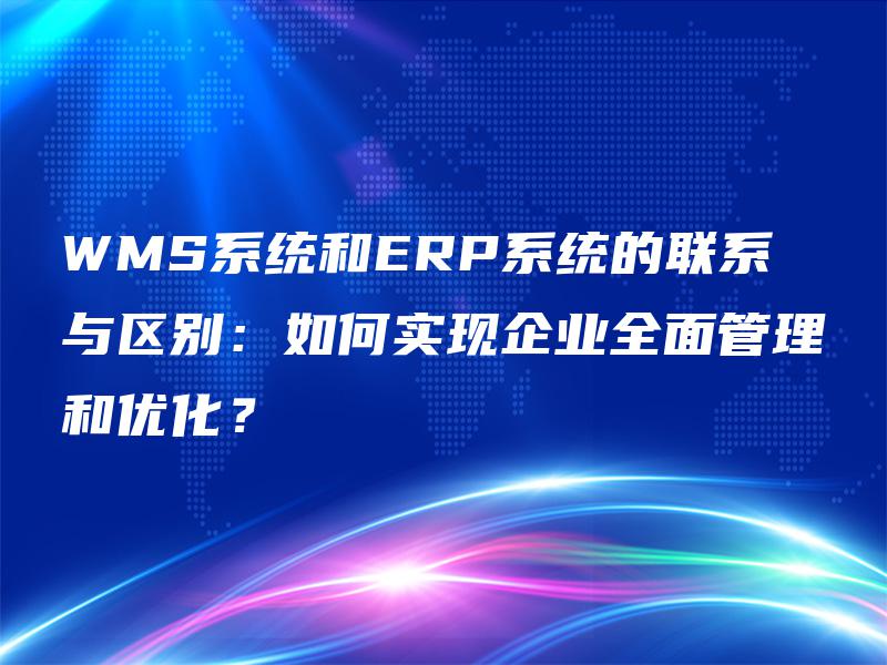 WMS系统和ERP系统的联系与区别：如何实现企业全面管理和优化？