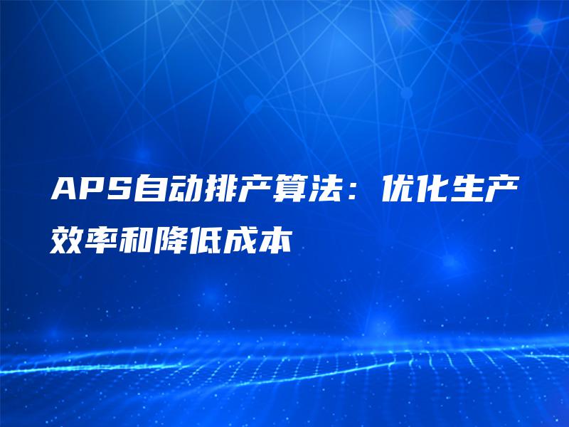 APS自动排产算法:优化生产效率和降低成本 APS自动排产算法:优化生产效率和降低成本