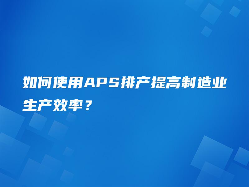 如何使用APS排产提高制造业生产效率？