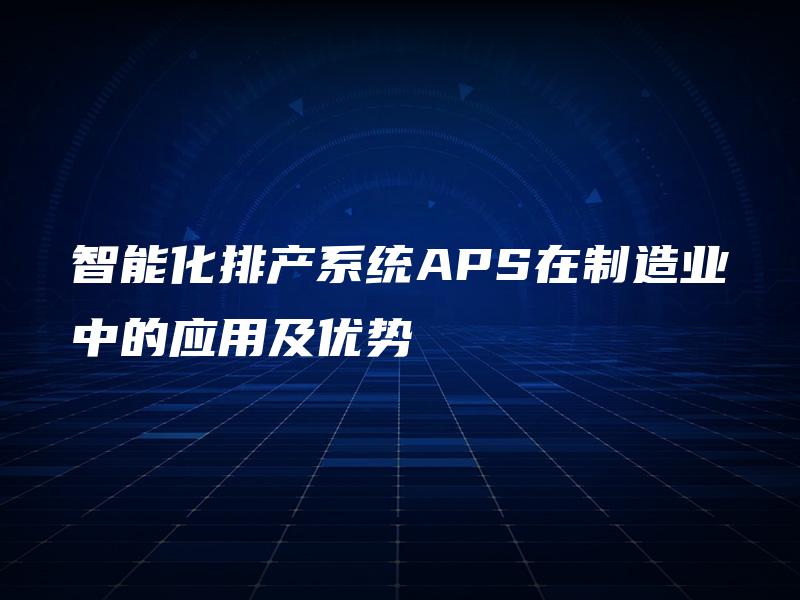 智能化排产系统APS在制造业中的应用及优势 智能化排产系统APS在制造业中的应用及优势