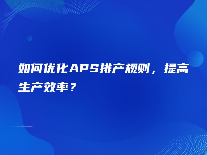 如何优化APS排产规则，提高生产效率？