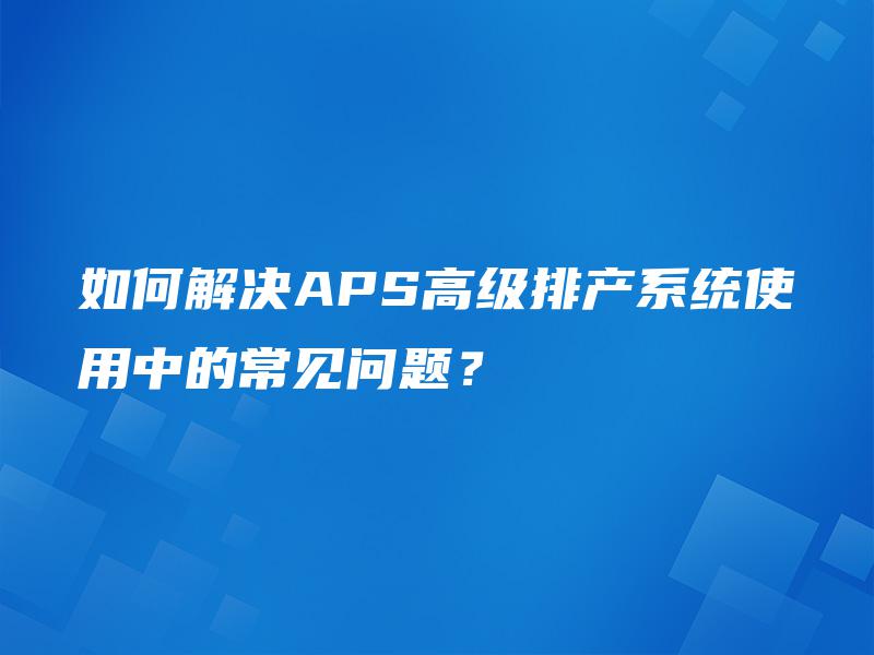 如何解决APS高级排产系统使用中的常见问题? 如何解决APS高级排产系统使用中的常见问题?