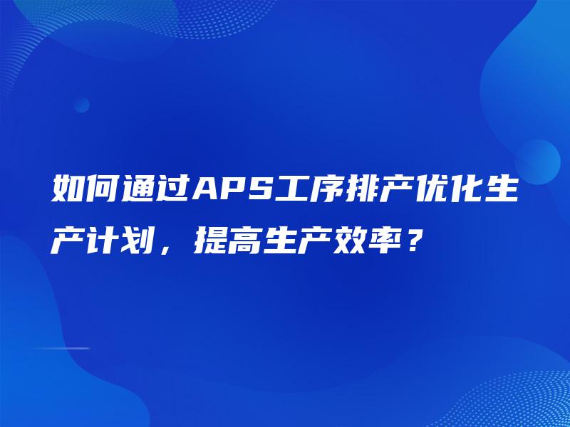 如何通过APS工序排产优化生产计划，提高生产效率？