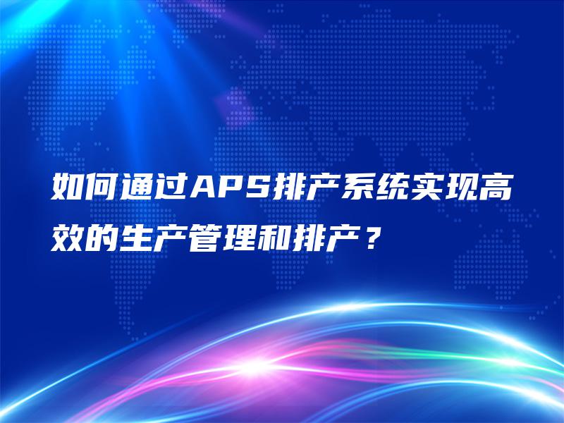 如何通过APS排产系统实现高效的生产管理和排产？