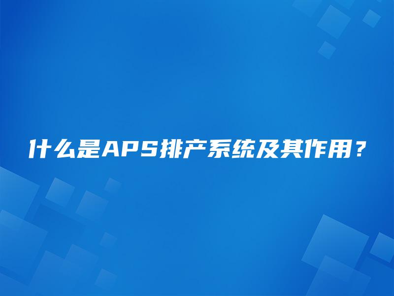 什么是APS排产系统及其作用？