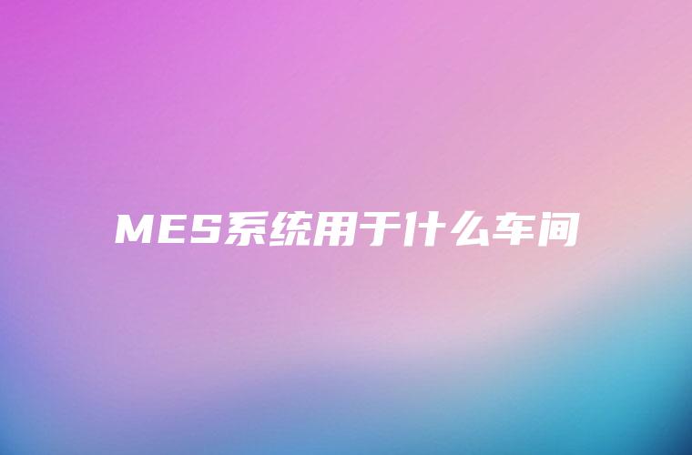 MES系统用于什么车间 MES系统用于什么车间